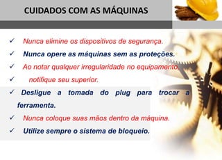 1
CUIDADOS COM AS MÁQUINAS
Sub headline
 Nunca elimine os dispositivos de segurança.
 Nunca opere as máquinas sem as proteções.
 Ao notar qualquer irregularidade no equipamento,
 notifique seu superior.
 Desligue a tomada do plug para trocar a
ferramenta.
 Nunca coloque suas mãos dentro da máquina.
 Utilize sempre o sistema de bloqueio.
 