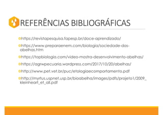 REFERÊNCIAS BIBLIOGRÁFICAS
https://revistapesquisa.fapesp.br/doce-aprendizado/
https://www.preparaenem.com/biologia/sociedade-das-
abelhas.htm
https://topbiologia.com/video-mostra-desenvolvimento-abelhas/
https://agrwpecuaria.wordpress.com/2017/10/20/abelhas/
http://www.pet.vet.br/puc/etologiaecomportamento.pdf
http://myrtus.uspnet.usp.br/bioabelha/images/pdfs/projeto1/2009_
kleinheart_et_all.pdf
 