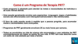 Como é um Programa de Terapia PRT?
• Cada programa é adaptado para atender às metas e necessidades do indivíduo e
de suas rotinas diárias.
• Uma sessão geralmente envolve seis segmentos. Linguagem, jogos e habilidades
sociais são direcionados com interações estruturadas e não estruturadas.
• O foco de cada sessão muda à medida que a pessoa progride, para acomodar
metas e necessidades mais avançadas.
• Programas de PRT geralmente envolvem 25 ou mais horas por semana.
• Todos os envolvidos na vida da criança são encorajados a usar métodos de PRT
consistentemente em todas as partes de sua vida. A PRT tem sido descrita como
um estilo de vida adotado por toda a família.
 