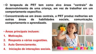 • O terapeuta de PRT tem como alvo áreas "centrais" do
desenvolvimento de uma criança, em vez de trabalhar em um
comportamento específico.
• Concentrando-se em áreas centrais, a PRT produz melhorias em
outras áreas de habilidades sociais, comunicação,
comportamento e aprendizado.
• Áreas principais incluem:
1. Motivação.
2. Resposta a várias sugestões.
3. Auto Gerenciamento.
4. Iniciação de interações sociais.
 