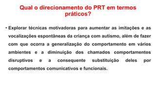 Qual o direcionamento do PRT em termos
práticos?
• Explorar técnicas motivadoras para aumentar as imitações e as
vocalizações espontâneas da criança com autismo, além de fazer
com que ocorra a generalização do comportamento em vários
ambientes e a diminuição dos chamados comportamentos
disruptivos e a consequente substituição deles por
comportamentos comunicativos e funcionais.
 
