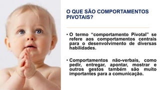 O QUE SÃO COMPORTAMENTOS
PIVOTAIS?
• O termo “comportamento Pivotal” se
refere aos comportamentos centrais
para o desenvolvimento de diversas
habilidades.
• Comportamentos não-verbais, como
pedir, entregar, apontar, mostrar e
outros gestos também são muito
importantes para a comunicação.
 