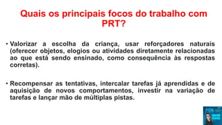 Quais os principais focos do trabalho com
PRT?
• Valorizar a escolha da criança, usar reforçadores naturais
(oferecer objetos, elogios ou atividades diretamente relacionadas
ao que está sendo ensinado, como consequência às respostas
corretas).
• Recompensar as tentativas, intercalar tarefas já aprendidas e de
aquisição de novos comportamentos, investir na variação de
tarefas e lançar mão de múltiplas pistas.
 