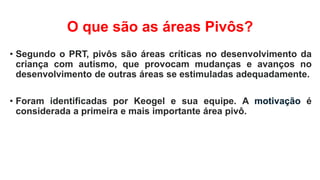 O que são as áreas Pivôs?
• Segundo o PRT, pivôs são áreas críticas no desenvolvimento da
criança com autismo, que provocam mudanças e avanços no
desenvolvimento de outras áreas se estimuladas adequadamente.
• Foram identificadas por Keogel e sua equipe. A motivação é
considerada a primeira e mais importante área pivô.
 