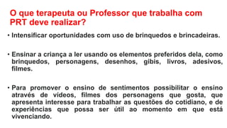 O que terapeuta ou Professor que trabalha com
PRT deve realizar?
• Intensificar oportunidades com uso de brinquedos e brincadeiras.
• Ensinar a criança a ler usando os elementos preferidos dela, como
brinquedos, personagens, desenhos, gibis, livros, adesivos,
filmes.
• Para promover o ensino de sentimentos possibilitar o ensino
através de vídeos, filmes dos personagens que gosta, que
apresenta interesse para trabalhar as questões do cotidiano, e de
experiências que possa ser útil ao momento em que está
vivenciando.
 