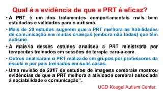 Qual é a evidência de que a PRT é eficaz?
• A PRT é um dos tratamentos comportamentais mais bem
estudados e validados para o autismo.
• Mais de 20 estudos sugerem que a PRT melhora as habilidades
de comunicação em muitas crianças (embora não todas) que têm
autismo.
• A maioria desses estudos analisou a PRT ministrada por
terapeutas treinados em sessões de terapia cara-a-cara.
• Outros analisaram o PRT realizado em grupos por professores da
escola e por pais treinados em suas casas.
• Uma revisão de 2017 de estudos de imagens cerebrais mostrou
evidências de que a PRT melhora a atividade cerebral associada
à sociabilidade e comunicação".
UCD Koegel Autism Center.
 