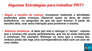 Algumas Estratégias para trabalhar PRT?
• Seguir a escolha da criança: incorporar materiais e atividades
preferidas pelas crianças. Observar quais os itens de maior
preferência ou perguntar do que ela quer brincar. A partir da
escolha dela, usar essa interação para promover o ensino.
• Reforçar tentativas: A ideia por trás é reforçar o “tentar”, mesmo
que a criança não acerte perfeitamente, que ela se sinta motivada
a continuar. Por exemplo: Reforçar os sons que a criança faz,
embora ainda não haja uma correspondência total com um som de
uma sílaba.
 