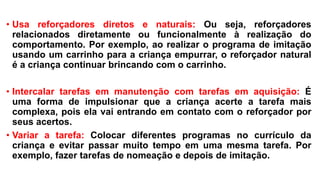 • Usa reforçadores diretos e naturais: Ou seja, reforçadores
relacionados diretamente ou funcionalmente à realização do
comportamento. Por exemplo, ao realizar o programa de imitação
usando um carrinho para a criança empurrar, o reforçador natural
é a criança continuar brincando com o carrinho.
• Intercalar tarefas em manutenção com tarefas em aquisição: É
uma forma de impulsionar que a criança acerte a tarefa mais
complexa, pois ela vai entrando em contato com o reforçador por
seus acertos.
• Variar a tarefa: Colocar diferentes programas no currículo da
criança e evitar passar muito tempo em uma mesma tarefa. Por
exemplo, fazer tarefas de nomeação e depois de imitação.
 