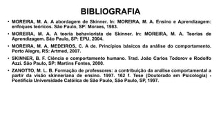 BIBLIOGRAFIA
• MOREIRA, M. A. A abordagem de Skinner. In: MOREIRA, M. A. Ensino e Aprendizagem:
enfoques teóricos. São Paulo, SP: Moraes, 1983.
• MOREIRA, M. A. A teoria behaviorista de Skinner. In: MOREIRA, M. A. Teorias de
Aprendizagem. São Paulo, SP: EPU, 2004.
• MOREIRA, M. A, MEDEIROS, C. A de. Princípios básicos da análise do comportamento.
Porto Alegre, RS: Artmed, 2007.
• SKINNER, B. F. Ciência e comportamento humano. Trad. João Carlos Todorov e Rodolfo
Azzi. São Paulo, SP: Martins Fontes, 2000.
• ZANOTTO, M. L. B. Formação de professores: a contribuição da análise comportamental a
partir da visão skinneriana de ensino. 1997. 162 f. Tese (Doutorado em Psicologia) -
Pontifícia Universidade Católica de São Paulo, São Paulo, SP, 1997.
 