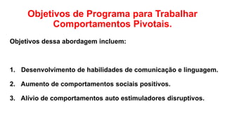 Objetivos de Programa para Trabalhar
Comportamentos Pivotais.
Objetivos dessa abordagem incluem:
1. Desenvolvimento de habilidades de comunicação e linguagem.
2. Aumento de comportamentos sociais positivos.
3. Alívio de comportamentos auto estimuladores disruptivos.
 