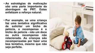 • As estratégias de motivação
são uma parte importante da
abordagem da PRT. Estes
enfatizam o reforço natural.
• Por exemplo, se uma criança
faz uma tentativa significativa
de solicitar um bicho de
pelúcia, a recompensa é o
bicho de pelúcia - não um doce
ou outra recompensa não
relacionada. As crianças são
recompensadas por fazer uma
boa tentativa, mesmo que não
seja perfeita.
 