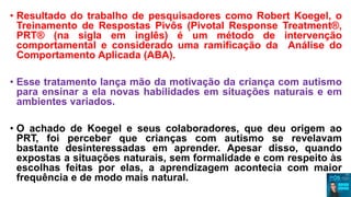 • Resultado do trabalho de pesquisadores como Robert Koegel, o
Treinamento de Respostas Pivôs (Pivotal Response Treatment®,
PRT® (na sigla em inglês) é um método de intervenção
comportamental e considerado uma ramificação da Análise do
Comportamento Aplicada (ABA).
• Esse tratamento lança mão da motivação da criança com autismo
para ensinar a ela novas habilidades em situações naturais e em
ambientes variados.
• O achado de Koegel e seus colaboradores, que deu origem ao
PRT, foi perceber que crianças com autismo se revelavam
bastante desinteressadas em aprender. Apesar disso, quando
expostas a situações naturais, sem formalidade e com respeito às
escolhas feitas por elas, a aprendizagem acontecia com maior
frequência e de modo mais natural.
 