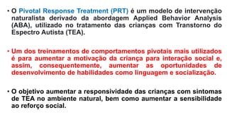 • O Pivotal Response Treatment (PRT) é um modelo de intervenção
naturalista derivado da abordagem Applied Behavior Analysis
(ABA), utilizado no tratamento das crianças com Transtorno do
Espectro Autista (TEA).
• Um dos treinamentos de comportamentos pivotais mais utilizados
é para aumentar a motivação da criança para interação social e,
assim, consequentemente, aumentar as oportunidades de
desenvolvimento de habilidades como linguagem e socialização.
• O objetivo aumentar a responsividade das crianças com sintomas
de TEA no ambiente natural, bem como aumentar a sensibilidade
ao reforço social.
 