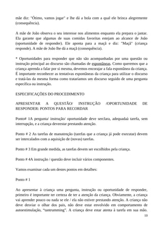 mãe diz: "Ótimo, vamos jogar" e lhe dá a bola com a qual ele brinca alegremente
(consequência).
A mãe de João observa o seu interesse nos alimentos enquanto ela prepara o jantar.
Ela garante que algumas de suas comidas favoritas estejam ao alcance de João
(oportunidade de responder). Ele aponta para a maçã e diz: "Maçã" (criança
responde). A mãe de João lhe dá a maçã (consequência).
* Oportunidades para responder que não são acompanhadas por uma questão ou
instrução principal ao discurso são chamadas de espontâneas. Como queremos que a
criança aprenda a falar por si mesma, devemos encorajar a fala espontânea da criança.
É importante reconhecer as tentativas espontâneas da criança para utilizar o discurso
e tratá-las da mesma forma como trataríamos um discurso seguido de uma pergunta
específica ou instrução.
ESPECIFICAÇÕES DO PROCEDIMENTO
APRESENTAR A QUESTÃO/ INSTRUÇÃO /OPORTUNIDADE DE
RESPONDER: PONTOS PARA RECORDAR
Ponto# 1A pergunta/ instrução/ oportunidade deve serclara, adequadaà tarefa, sem
interrupção, e a criança deveestar prestando atenção.
Ponto # 2 As tarefas de manutenção (tarefas que a criança já pode executar) devem
ser intercalados com a aquisição de (novas) tarefas.
Ponto # 3 Em grande medida, as tarefas devem ser escolhidos pela criança.
Ponto # 4A instrução / questão deve incluir vários componentes.
Vamos examinar cada um destes pontos em detalhes:
Ponto # 1
Ao apresentar à criança uma pergunta, instrução ou oportunidade de responder,
primeiro é importante ter certeza de ter a atenção da criança. Obviamente, a criança
vai aprender pouco ou nada se ele / ela não estiver prestando atenção. A criança não
deve desviar o olhar dos pais, não deve estar envolvido em comportamento de
autoestimulação, “tantrumming”. A criança deve estar atenta à tarefa em sua mão.
10
 