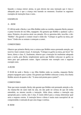 Quando a criança estiver atenta, os pais devem dar uma instrução que é clara e
adequada para o que a criança está fazendo no momento. Examine os seguintes
exemplos de instruções boas e ruins .
EXEMPLOS
A – BOM
É 5:00 da tarde e Becky e seu filho Robbie estão na cozinha, enquanto Becky prepara
o jantar favorito de seu filho, espaguete. Ela gostaria que Robbie a ajudasse a pôr a
mesa. Primeiro, ela precisa atrair sua atenção. Ela se aproxima dele, toca-lhe, e diz:
"Robbie". Ela garante o contato visual e então diz: "Coloque os garfos na mesa, por
favor." Então eles se sentam e começam a comer.
COMENTÁRIO
Observe que primeiro Becky teve a certeza que Robbie estava prestando atenção, por
tocá-lo e fazer contato visual. A instrução, "Coloque os garfos na mesa, por favor" foi
breve, direta e clara. E, finalmente, observe que a instrução foi totalmente adequada
para a tarefa, pois Becky simplesmente queria que Robbie colocasse os garfos na
mesa para que pudessem comer. Agora contraste este exemplo com o seguinte
exemplo ruim.
A-RUIM
É 05:00 da tarde e Becky e seu filho Robbie estão na cozinha, enquanto Becky
prepara espaguete para o jantar. Ela gostaria que Robbie colocasse a mesa. Ela chama
Robbie através do quarto e diz: "A mesa está pronta para o jantar?".
COMENTÁRIO
Note que neste exemplo, Becky não garante que Robbie está prestando atenção a ela.
Ao chamar-lhe do outro lado da sala, ela não pode ter certeza de que ele tenha
entendido, ou mesmo ouvido a instrução. Além disso, embora a instrução seja
apropriada para a tarefa, não é clara. É muito difícil para a criança determinar qual
seria a resposta correta. A instrução breve e direta é muito mais susceptível de ser
compreendida e realizada do que uma longa e confusa.
B: BOM
11
 