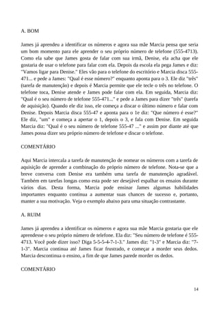 A. BOM
James já aprendeu a identificar os números e agora sua mãe Marcia pensa que seria
um bom momento para ele aprender o seu próprio número de telefone (555-4713).
Como ela sabe que James gosta de falar com sua irmã, Denise, ela acha que ele
gostaria de usar o telefone para falar com ela. Depois da escola ela pega James e diz:
"Vamos ligar para Denise." Eles vão para o telefone do escritório e Marcia disca 555-
471... e pede a James: "Qual é esse número?" enquanto aponta para o 3. Ele diz "três"
(tarefa de manutenção) e depois é Marcia permite que ele tecle o três no telefone. O
telefone toca, Denise atende e James pode falar com ela. Em seguida, Marcia diz:
"Qual é o seu número de telefone 555-471..." e pede a James para dizer "três" (tarefa
de aquisição). Quando ele diz isso, ele começa a discar o último número e falar com
Denise. Depois Marcia disca 555-47 e aponta para o 1e diz: "Que número é esse?"
Ele diz, "um" e começa a apertar o 1, depois o 3, e fala com Denise. Em seguida
Marcia diz: "Qual é o seu número de telefone 555-47 ..." e assim por diante até que
James possa dizer seu próprio número de telefone e discar o telefone.
COMENTÁRIO
Aqui Marcia intercala a tarefa de manutenção de nomear os números com a tarefa de
aquisição de aprender a combinação do próprio número de telefone. Nota-se que a
breve conversa com Denise era também uma tarefa de manutenção agradável.
Também em tarefas longas como esta pode ser desejável espalhar os ensaios durante
vários dias. Desta forma, Marcia pode ensinar James algumas habilidades
importantes enquanto continua a aumentar suas chances de sucesso e, portanto,
manter a sua motivação. Veja o exemplo abaixo para uma situação contrastante.
A. RUIM
James já aprendeu a identificar os números e agora sua mãe Marcia gostaria que ele
aprendesse o seu próprio número de telefone. Ela diz: "Seu número de telefone é 555-
4713. Você pode dizer isso? Diga 5-5-5-4-7-1-3." James diz: "1-3" e Marcia diz: "7-
1-3". Marcia continua até James ficar frustrado, e começar a morder seus dedos.
Marcia descontinua o ensino, a fim de que James parede morder os dedos.
COMENTÁRIO
14
 