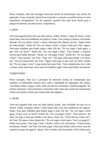 Nesse exemplo, João não consegue intercalar tarefas de manutenção com tarefas de
aquisição. Como resultado, Sarah ficou frustrada e o passeio no jardim tornou-se uma
experiência desagradável. No dia seguinte, quando João quer levar Sarah para o
parque novamente, ela tenta evitar a experiência.
C: BOM
Tom está jogando bola com sua irmã autista, Kathy. Kathy é capaz de chutar a bola
muito bem, mas tem problemas em pegá-la. Então, Tom começa a brincar com Kathy
dizendo “Eu vou chutar a bola” e chuta a bola para ela. Depois, ele diz, “Agora chuta
de volta, Kathy”. Kathy diz “Eu vou chutar a bola” e chuta a bola para Tom. Agora,
Tom quer trabalhar para Kathy pegar a bola. Ele diz, “Eu vou jogar a bola agora, o
que você vai fazer?”. Kathy diz, “Eu vou jogar a bola”. Tom modela a resposta
correta para Kathy dizendo, “Quase, eu vou pegar a bola”. Kathy diz, “Eu vou pegar
a bola”. “Isso mesmo”, diz Tom. “Aqui vai!”. Ele joga a bola para Kathy e ela deixa
cair. “Isso foi muito bom” diz Tom. “Agora você joga. O que você vai fazer?. Kathy
diz: “Eu vou jogar a bola” e joga muito bem para Tom. Tom cumprimenta ela e volta
a chutar a bola mais duas vezes antes de trabalhar jogar a bola para Kathy novamente.
COMENTÁRIO
Nesse exemplo, Tom usa o princípio de intercalar tarefas de manutenção para
trabalhar as habilidades motoras bem como a habilidade de linguagem. Ele alterna
com Kathy chutar e pegar a bola, então ela não fica frustrada e continua jogando. No
mesmo momento, Tom permanece consciente sobre intercalar tarefas de manutenção
verbal com tarefas verbais que Sarah ainda não adquiriu.
C: RUIM
Tom está jogando bola com sua irmã autista, Kathy, uma atividade em que ela se
diverte. Kathy consegue chutar a bola muito bem, mas tem problemas em pegá-la.
Então, Tom quer trabalhar para Kathy pegar a bola. Ele diz, “Eu vou jogar a bola
agora. O que você vai fazer?” Kathy diz, “Eu vou pegar a bola”. “Isso mesmo”, diz
Tom. Ele joga a bola para Kathy e ela deixa a bola cair. “Você deixou a bola cair”,
diz Tom. Ele pega a bola, depois diz, “Eu vou jogar a bola agora. Você vai pegá-la”.
Kathy está pronta, Tom joga a bola, e Kathy a deixa cair novamente. “Vamos tentar
novamente, Kathy”, diz Tom. Ele tenta jogar a bola para Kathy várias vezes, mas ela
continua incapaz de pegá-la. Agora, Tom e Kathy estão frustrados e eles voltam para
16
 