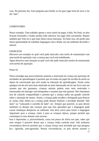 casa. No próximo dia, Tom pergunta para Kathy se ela quer jogar bola de novo e ela
diz “não”.
COMENTÁRIO
Nesse exemplo, Tom trabalha apenas a nova tarefa de pegar a bola. No final, os dois
ficaram frustrados e Kathy perdeu todo interesse em jogar bola novamente. Repare
também que Tom era o que mais falava nessa interação. Ao fazer isso, ele perde uma
ótima oportunidade de trabalhar linguagem com a Kathy em um ambiente divertido e
natural.
EXERCÍCIO
Descreva um exemplo no qual você pode intercalar uma tarefa de manutenção com
uma tarefa de aquisição com a criança que você está trabalhando.
Agora descreva uma situação na qual você não pode intercalar tarefas de manutenção
com tarefas de aquisição.
Ponto #3
Outra estratégia que provavelmente aumenta a motivação da criança em participar de
atividades de aprendizagem é permitir que ela tenha um papel de escolha da tarefa ou
tópico de conversação que será usado na interação de aprendizagem. Assim como
qualquer um de nós seria mais motivado ou mais interessado em ler um livro com um
assunto que nós gostamos, crianças autistas podem estar mais motivadas e
interessadas em interagir com brinquedos e assuntos que elas gostam. Nós chamamos
isso de controle compartilhado e permite que a criança tenha um grande controle
sobre a interação de ensino. Assim, a criança pode escolher o brinquedo para brincar
(e, assim, falar sobre) ou a criança pode desejar finalizar a atividade dizendo “não
mais” ou “colocando o carrinho de lado”, etc. Sempre que possível, os pais devem
satisfazer os desejos das crianças para que elas aprendam que a linguagem pode
causar mudanças desejáveis no ambiente. Isso deve servir para tornar a linguagem
importante para a criança, como é para as crianças típicas, porque permite que
comunique os seus desejos com sucesso.
Isso é importante, e, provavelmente, causa um pouco de alívio nos pais, saber que
nem sempre é possível deixar que a criança tenha controle total. Sob nenhuma
circunstância deve-se permitir que a criança exerça uma atividade que seja perigosa
(ex.: agressão, auto-agressão). Nessas circunstâncias, os pais devem assumir o
17
 