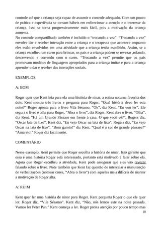 controle até que a criança seja capaz de assumir o controle adequado. Com um pouco
de prática e experiência se tornam hábeis em redirecionar a atenção e o interesse da
criança. Isso se torna progressivamente mais fácil, pois a motivação da criança
aumenta.
No controle compartilhado também é incluído o “trocando a vez”. “Trocando a vez”
envolve dar e receber interação entre a criança e o terapeuta que acontece enquanto
eles estão envolvidos em uma atividade que a criança tenha escolhido. Assim, se a
criança escolheu um carro para brincar, os pais e a criança podem se revezar ,rolando,
descrevendo e correndo com o carro. “Trocando a vez” permite que os pais
promovam modelos de linguagem apropriados para a criança imitar e para a criança
aprender o dar e receber das interações sociais.
EXEMPLOS:
A: BOM
Roger quer que Kent leia para ela uma história de ninar, a rotina noturna favorita dos
dois. Kent mostra três livros e pergunta para Roger, “Qual história devo ler esta
noite?” Roger aponta para o livro Vila Sésamo. “Ok”, diz Kent. “Eu vou ler”. Ele
segura o livro e olha para Roger. “Abra o livro”, diz Roger. Kent abre o livro. “Olha”,
diz Kent. “Há um Grande Pássaro em frente à casa. O que você vê?”, Rogers diz,
“Oscar lata de lixo”. Kent diz, “Eu vejo Oscar na lata de lixo”, Rogers diz, “Eu vejo
Oscar na lata de lixo”. “Bom garoto!” diz Kent. “Qual é a cor do grande pássaro?”
“Amarelo!” Roger diz facilmente.
COMENTÁRIO
Nesse exemplo, Kent permite que Roger escolha a história de ninar. Isso garante que
essa é uma história Roger está interessado, portanto está motivado a falar sobre ela.
Agora que Roger escolheu a atividade, Kent pode assegurar que eles vão revezar
falando sobre o livro. Note também que Kent faz questão de intercalar a manutenção
de verbalizações (nomear cores, “Abra o livro”) com aquelas mais difíceis de manter
a motivação de Roger alta.
A: RUIM
Kent quer ler uma história de ninar para Roger. Kent pergunta Roger o que ele quer
ler. Roger diz, “Vila Sésamo”. Kent diz, “Não, nós lemos este na noite passada.
Vamos ler Peter Pan.” Kent começa a ler. Roger presta atenção por pouco tempo mas
18
 