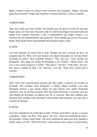 depois começa a bater sua cabeça contra a parede. Kent pergunta, “Roger, você não
gosta dessa história?” Roger não responde e continua batendo a cabeça na parede.
COMENTÁRIO
Aqui nós vemos que Kent escolhe uma história que ele gosta ao invés de uma que
Roger gosta. Ao fazer isso, Kent não pode ter certeza que Roger está interessado por
aquele livro naquele momento, e não é surpreendente que Roger comece a se
envolver em um comportamento auto-agressivo. Note também que ao ler o livro para
Roger, Kent perde muitas oportunidades de encorajar Roger a falar.
B: BOM
Lori está olhando seu irmão Ron à tarde. Quando ela tem a atenção de Ron, ela
pergunta para ele, “Ron, você quer brincar com algum brinquedo, ou você quer fazer
atividades de artes?”. Ron responde “brincar”. “Ok”, diz Lori. “Você escolhe um
brinquedo”. Ron pega um ônibus de brinquedo e diz “ônibus”. “Muito bem!”, diz
Lori, e ela o deixa empurrar o ônibus. “Não quero.”, diz Ron. “Tudo bem”, diz Lori.
Ron deixa o ônibus de lado e diz “biscoito”. Lori diz, “Tudo bem, vamos para a
cozinha.”
COMENTÁRIO
Note como Lori continuamente permite que Ron tenha o controle da escolha da
atividade. Ron escolheu entre brinquedo e comida, depois escolheu com qual
brinquedo brincar, e por quanto tempo ele quer brincar com aquele brinquedo
especifico. Por ter um bom controle, Ron está muito motivado a conversar, pois ele
está falando de atividades ou objetos que ele se interessa. Mas note também que,
deixando Ron escolher entre atividades selecionadas anteriormente, Lori tem todo o
controle da situação.
B: RUIM
Lori está cuidando do seu irmão Ron à tarde, “Vamos comer Ron”, ela diz, e vai para
a geladeira. “Jogar”, diz Ron. “Não agora”, diz Lori. “Aqui tem sanduiche de atum e
de mortadela. Vamos comer atum”. Ela serve sanduiche de atum para Ron. Quando o
lanche acaba, Lori diz, “Muito bem Ron, vamos brincar com o piano. Eu gosto desse
19
 