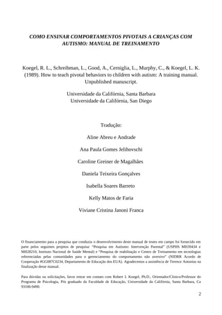 COMO ENSINAR COMPORTAMENTOS PIVOTAIS A CRIANÇAS COM
AUTISMO: MANUAL DE TREINAMENTO
Koegel, R. L., Schreibman, L., Good, A., Cerniglia, L., Murphy, C., & Koegel, L. K.
(1989). How to teach pivotal behaviors to children with autism: A training manual.
Unpublished manuscript.
Universidade da Califórnia, Santa Barbara
Universidade da Califórnia, San Diego
Tradução:
Aline Abreu e Andrade
Ana Paula Gomes Jelihovschi
Caroline Greiner de Magalhães
Daniela Teixeira Gonçalves
Isabella Soares Barreto
Kelly Matos de Faria
Viviane Cristina Janoni Franca
O financiamento para a pesquisa que conduziu o desenvolvimento deste manual de testes em campo foi fornecido em
parte pelos seguintes projetos de pesquisa: “Pesquisa em Autismo: Intervenção Parental” (USPHS MH39434 e
MH28210, Instituto Nacional de Saúde Mental) e “Pesquisa de reabilitação e Centro de Treinamento em tecnologias
referenciadas pelas comunidades para o gerenciamento do comportamento não aversivo” (NIDRR Acordo de
Cooperação #GG087C0234, Departamento de Educação dos EUA). Agradecemos a assistência de Terence Antonius na
finalização desse manual.
Para dúvidas ou solicitações, favor entrar em contato com Robert L Koegel, Ph.D., Orientador/Clinico/Professor do
Programa de Psicologia, Pós graduado da Faculdade de Educação, Universidade da Califórnia, Santa Barbara, Ca
93106-9490.
2
 