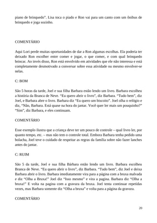 piano de brinquedo”. Lisa toca o piado e Ron vai para um canto com um ônibus de
brinquedo e joga sozinho.
COMENTÁRIO
Aqui Lori perde muitas oportunidades de dar a Ron algumas escolhas. Ela poderia ter
deixado Ron escolher entre comer e jogar, o que comer, e com qual brinquedo
brincar. Ao invés disso, Ron está envolvido em atividades que ele não interessa e está
completamente desmotivado a conversar sobre essa atividade ou mesmo envolver-se
nelas.
C: BOM
São 5 horas da tarde, Joel e sua filha Barbara estão lendo um livro. Barbara escolheu
a história da Branca de Neve. “Eu quero abrir o livro”, diz Barbara. “Tudo bem”, diz
Joel, e Barbara abre o livro. Barbara diz “Eu quero um biscoito”. Joel olha o relógio e
diz, “Não, Barbara. Está quase na hora do jantar. Você quer ler mais um pouquinho?”
“Sim”, diz Barbara, e eles continuam.
COMENTÁRIO
Esse exemplo ilustra que a criança deve ter um pouco de controle – qual livro ler, por
quanto tempo, etc. – mas não tem o controle total. Embora Barbara tenha pedido uma
bolacha, Joel teve o cuidado de respeitar as regras da família sobre não fazer lanches
antes do jantar.
C: RUIM
São 5 da tarde, Joel e sua filha Bárbara estão lendo um livro. Barbara escolheu
Branca de Neve. “Eu quero abrir o livro”, diz Barbara. “Tudo bem”, diz Joel e deixa
Barbara abrir o livro. Barbara imediatamente vira para a página com a bruxa malvada
e diz “Olha a Bruxa!” Joel diz “Isso mesmo” e vira a pagina. Barbara diz “Olha a
bruxa!” E volta na pagina com a gravura da bruxa. Joel tenta continuar repetidas
vezes, mas Barbara somente diz “Olha a bruxa” e volta para a página da gravura.
COMENTÁRIO
20
 