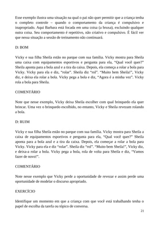 Esse exemplo ilustra uma situação na qual o pai não quer permitir que a criança tenha
o completo controle – quando o comportamento da criança é compulsivo e
inapropriado. Aqui Barbara está focada em uma coisa (a bruxa), excluindo qualquer
outra coisa. Seu comportamento é repetitivo, não criativo e compulsivo. É fácil ver
que nessa situação a sessão de treinamento não continuará.
D: BOM
Vicky e sua filha Sheila estão no parque com sua família. Vicky mostra para Sheila
uma caixa com equipamentos esportivos e pergunta para ela, “Qual você quer?”
Sheila aponta para a bola azul e a tira da caixa. Depois, ela começa a rolar a bola para
Vicky. Vicky para ela e diz, “rolar”. Sheila diz “rol”. “Muito bem Sheila!”, Vicky
diz, e deixa ela rolar a bola. Vicky pega a bola e diz, “Agora é a minha vez”. Vicky
rola a bola para Sheila.
COMENTÁRIO
Note que nesse exemplo, Vicky deixa Sheila escolher com qual brinquedo ela quer
brincar. Uma vez o brinquedo escolhido, no entanto, Vicky e Sheila revezam rolando
a bola.
D: RUIM
Vicky e sua filha Sheila estão no parque com sua família. Vicky mostra para Sheila a
caixa de equipamentos esportivos e pergunta para ela, “Qual você quer?” Sheila
aponta para a bola azul e a tira da caixa. Depois, ela começar a rolar a bola para
Vicky. Vicky para ela e diz “rolar”. Sheila diz “rol”. “Muito bem Sheila!”, Vicky diz,
e deixa-a rolar a bola. Vicky pega a bola, rola de volta para Sheila e diz, “Vamos
fazer de novo!”.
COMENTÁRIO
Note nesse exemplo que Vicky perde a oportunidade de revezar e assim perde uma
oportunidade de modelar o discurso apropriado.
EXERCÍCIO
Identifique um momento em que a criança com que você está trabalhando tenha o
papel de escolha da tarefa ou tópico de conversa.
21
 