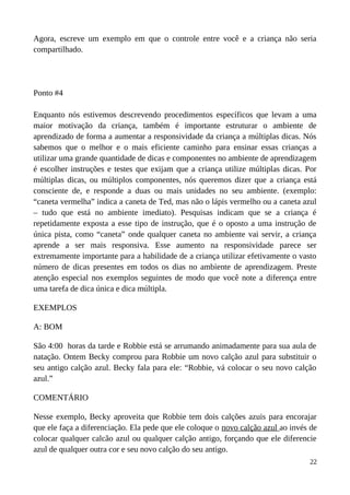 Agora, escreve um exemplo em que o controle entre você e a criança não seria
compartilhado.
Ponto #4
Enquanto nós estivemos descrevendo procedimentos específicos que levam a uma
maior motivação da criança, também é importante estruturar o ambiente de
aprendizado de forma a aumentar a responsividade da criança a múltiplas dicas. Nós
sabemos que o melhor e o mais eficiente caminho para ensinar essas crianças a
utilizar uma grande quantidade de dicas e componentes no ambiente de aprendizagem
é escolher instruções e testes que exijam que a criança utilize múltiplas dicas. Por
múltiplas dicas, ou múltiplos componentes, nós queremos dizer que a criança está
consciente de, e responde a duas ou mais unidades no seu ambiente. (exemplo:
“caneta vermelha” indica a caneta de Ted, mas não o lápis vermelho ou a caneta azul
– tudo que está no ambiente imediato). Pesquisas indicam que se a criança é
repetidamente exposta a esse tipo de instrução, que é o oposto a uma instrução de
única pista, como “caneta” onde qualquer caneta no ambiente vai servir, a criança
aprende a ser mais responsiva. Esse aumento na responsividade parece ser
extremamente importante para a habilidade de a criança utilizar efetivamente o vasto
número de dicas presentes em todos os dias no ambiente de aprendizagem. Preste
atenção especial nos exemplos seguintes de modo que você note a diferença entre
uma tarefa de dica única e dica múltipla.
EXEMPLOS
A: BOM
São 4:00 horas da tarde e Robbie está se arrumando animadamente para sua aula de
natação. Ontem Becky comprou para Robbie um novo calção azul para substituir o
seu antigo calção azul. Becky fala para ele: “Robbie, vá colocar o seu novo calção
azul.”
COMENTÁRIO
Nesse exemplo, Becky aproveita que Robbie tem dois calções azuis para encorajar
que ele faça a diferenciação. Ela pede que ele coloque o novo calção azul ao invés de
colocar qualquer calcão azul ou qualquer calção antigo, forçando que ele diferencie
azul de qualquer outra cor e seu novo calção do seu antigo.
22
 