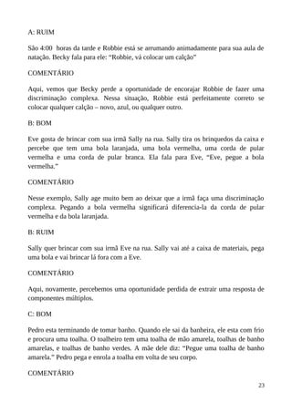 A: RUIM
São 4:00 horas da tarde e Robbie está se arrumando animadamente para sua aula de
natação. Becky fala para ele: “Robbie, vá colocar um calção”
COMENTÁRIO
Aqui, vemos que Becky perde a oportunidade de encorajar Robbie de fazer uma
discriminação complexa. Nessa situação, Robbie está perfeitamente correto se
colocar qualquer calção – novo, azul, ou qualquer outro.
B: BOM
Eve gosta de brincar com sua irmã Sally na rua. Sally tira os brinquedos da caixa e
percebe que tem uma bola laranjada, uma bola vermelha, uma corda de pular
vermelha e uma corda de pular branca. Ela fala para Eve, “Eve, pegue a bola
vermelha.”
COMENTÁRIO
Nesse exemplo, Sally age muito bem ao deixar que a irmã faça uma discriminação
complexa. Pegando a bola vermelha significará diferencia-la da corda de pular
vermelha e da bola laranjada.
B: RUIM
Sally quer brincar com sua irmã Eve na rua. Sally vai até a caixa de materiais, pega
uma bola e vai brincar lá fora com a Eve.
COMENTÁRIO
Aqui, novamente, percebemos uma oportunidade perdida de extrair uma resposta de
componentes múltiplos.
C: BOM
Pedro esta terminando de tomar banho. Quando ele sai da banheira, ele esta com frio
e procura uma toalha. O toalheiro tem uma toalha de mão amarela, toalhas de banho
amarelas, e toalhas de banho verdes. A mãe dele diz: “Pegue uma toalha de banho
amarela.” Pedro pega e enrola a toalha em volta de seu corpo.
COMENTÁRIO
23
 
