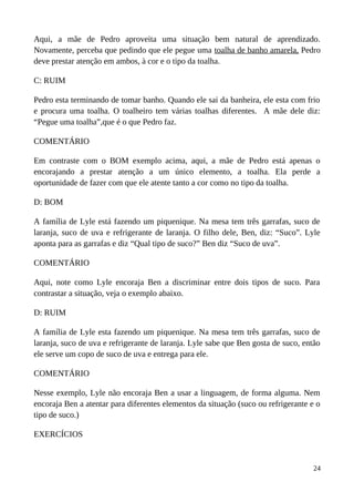 Aqui, a mãe de Pedro aproveita uma situação bem natural de aprendizado.
Novamente, perceba que pedindo que ele pegue uma toalha de banho amarela, Pedro
deve prestar atenção em ambos, à cor e o tipo da toalha.
C: RUIM
Pedro esta terminando de tomar banho. Quando ele sai da banheira, ele esta com frio
e procura uma toalha. O toalheiro tem várias toalhas diferentes. A mãe dele diz:
“Pegue uma toalha”,que é o que Pedro faz.
COMENTÁRIO
Em contraste com o BOM exemplo acima, aqui, a mãe de Pedro está apenas o
encorajando a prestar atenção a um único elemento, a toalha. Ela perde a
oportunidade de fazer com que ele atente tanto a cor como no tipo da toalha.
D: BOM
A família de Lyle está fazendo um piquenique. Na mesa tem três garrafas, suco de
laranja, suco de uva e refrigerante de laranja. O filho dele, Ben, diz: “Suco”. Lyle
aponta para as garrafas e diz “Qual tipo de suco?” Ben diz “Suco de uva”.
COMENTÁRIO
Aqui, note como Lyle encoraja Ben a discriminar entre dois tipos de suco. Para
contrastar a situação, veja o exemplo abaixo.
D: RUIM
A família de Lyle esta fazendo um piquenique. Na mesa tem três garrafas, suco de
laranja, suco de uva e refrigerante de laranja. Lyle sabe que Ben gosta de suco, então
ele serve um copo de suco de uva e entrega para ele.
COMENTÁRIO
Nesse exemplo, Lyle não encoraja Ben a usar a linguagem, de forma alguma. Nem
encoraja Ben a atentar para diferentes elementos da situação (suco ou refrigerante e o
tipo de suco.)
EXERCÍCIOS
24
 