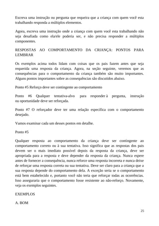 Escreva uma instrução ou pergunta que requeira que a criança com quem você esta
trabalhando responda a múltiplos elementos.
Agora, escreva uma instrução onde a criança com quem você esta trabalhando não
seja desafiada como ela/ele poderia ser, e não precisa responder a múltiplos
componentes.
RESPOSTAS AO COMPORTAMENTO DA CRIANÇA: PONTOS PARA
LEMBRAR
Os exemplos acima todos lidam com coisas que os pais fazem antes que seja
requerida uma resposta da criança. Agora, na seção seguinte, veremos que as
consequências para o comportamento da criança também são muito importantes.
Alguns pontos importantes sobre as consequências são discutidos abaixo.
Ponto #5 Reforço deve ser contingente ao comportamento
Ponto #6 Qualquer tentativa-alvo para responder à pergunta, instrução
ou oportunidade deve ser reforçada.
Ponto #7 O reforçador deve ter uma relação específica com o comportamento
desejado.
Vamos examinar cada um desses pontos em detalhe.
Ponto #5
Qualquer resposta ao comportamento da criança deve ser contingente ao
comportamento correto ou à sua tentativa. Isso significa que as respostas dos pais
devem ser o mais imediato possível depois da resposta da criança, deve ser
apropriada para a resposta e deve depender da resposta da criança. Nunca espere
antes de fornecer a consequência, nunca reforce uma resposta incorreta e nunca deixe
de reforçar uma resposta correta ou sua tentativa. Deve ser claro para a criança que a
sua resposta depende do comportamento dela. A exceção seria se o comportamento
está bem estabelecido e, portanto você não teria que reforçar todas as ocorrências.
Isso asseguraria que o comportamento fosse resistente ao não-reforço. Novamente,
veja os exemplos seguintes.
EXEMPLOS
A. BOM
25
 