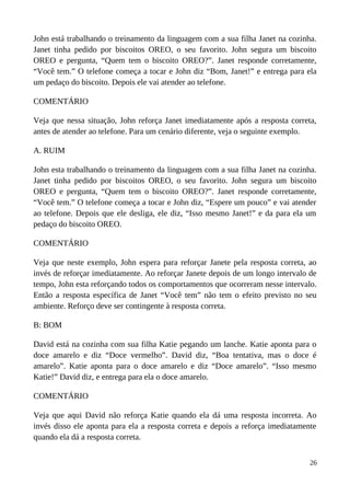 John está trabalhando o treinamento da linguagem com a sua filha Janet na cozinha.
Janet tinha pedido por biscoitos OREO, o seu favorito. John segura um biscoito
OREO e pergunta, “Quem tem o biscoito OREO?”. Janet responde corretamente,
“Você tem.” O telefone começa a tocar e John diz “Bom, Janet!” e entrega para ela
um pedaço do biscoito. Depois ele vai atender ao telefone.
COMENTÁRIO
Veja que nessa situação, John reforça Janet imediatamente após a resposta correta,
antes de atender ao telefone. Para um cenário diferente, veja o seguinte exemplo.
A. RUIM
John esta trabalhando o treinamento da linguagem com a sua filha Janet na cozinha.
Janet tinha pedido por biscoitos OREO, o seu favorito. John segura um biscoito
OREO e pergunta, “Quem tem o biscoito OREO?”. Janet responde corretamente,
“Você tem.” O telefone começa a tocar e John diz, “Espere um pouco” e vai atender
ao telefone. Depois que ele desliga, ele diz, “Isso mesmo Janet!” e da para ela um
pedaço do biscoito OREO.
COMENTÁRIO
Veja que neste exemplo, John espera para reforçar Janete pela resposta correta, ao
invés de reforçar imediatamente. Ao reforçar Janete depois de um longo intervalo de
tempo, John esta reforçando todos os comportamentos que ocorreram nesse intervalo.
Então a resposta específica de Janet “Você tem” não tem o efeito previsto no seu
ambiente. Reforço deve ser contingente à resposta correta.
B: BOM
David está na cozinha com sua filha Katie pegando um lanche. Katie aponta para o
doce amarelo e diz “Doce vermelho”. David diz, “Boa tentativa, mas o doce é
amarelo”. Katie aponta para o doce amarelo e diz “Doce amarelo”. “Isso mesmo
Katie!” David diz, e entrega para ela o doce amarelo.
COMENTÁRIO
Veja que aqui David não reforça Katie quando ela dá uma resposta incorreta. Ao
invés disso ele aponta para ela a resposta correta e depois a reforça imediatamente
quando ela dá a resposta correta.
26
 