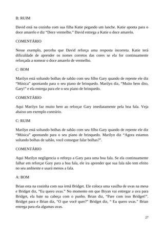 B: RUIM
David está na cozinha com sua filha Katie pegando um lanche. Katie aponta para o
doce amarelo e diz “Doce vermelho.” David entrega a Katie o doce amarelo.
COMENTÁRIO
Nesse exemplo, perceba que David reforça uma resposta incorreta. Katie terá
dificuldade de aprender os nomes corretos das cores se ela for continuamente
reforçada a nomear o doce amarelo de vermelho.
C: BOM
Marilyn está soltando bolhas de sabão com seu filho Gary quando de repente ele diz
“Música” apontando para o seu piano de brinquedo. Marilyn diz, “Muito bem dito,
Gary!” e ela entrega para ele o seu piano de brinquedo.
COMENTÁRIO
Aqui Marilyn faz muito bem ao reforçar Gary imediatamente pela boa fala. Veja
abaixo um exemplo contrário.
C: RUIM
Marilyn está soltando bolhas de sabão com seu filho Gary quando de repente ele diz
“Música” apontando para o seu piano de brinquedo. Marilyn diz “Agora estamos
soltando bolhas de sabão, você consegue falar bolhas?”.
COMENTÁRIO
Aqui Marilyn negligencia o reforço a Gary para uma boa fala. Se ela continuamente
falhar em reforçar Gary para a boa fala, ele ira aprender que sua fala não tem efeito
no seu ambiente e usará menos a fala.
A: BOM
Brian esta na cozinha com sua irmã Bridget. Ele coloca uma vasilha de uvas na mesa
e Bridget diz, “Eu quero uvas.” No momento em que Bryan vai entregar a uva para
Bridget, ela bate na cabeça com o punho. Brian diz, “Pare com isso Bridget!”.
Bridget para e Brian diz, “O que você quer?” Bridget diz, “ Eu quero uvas.” Brian
entrega para ela algumas uvas.
27
 