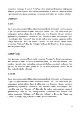 sussurro ou resmungo de som de “bola” ou outras tentativas obviamente inadequadas.
Sabemos que a criança tem feito melhor anteriormente. A principal coisa a se lembrar
é que nos queremos que a criança seja encorajada, motivada e que continue a tentar.
EXEMPLOS
A: BOM
Dawn quer ensinar sua irmã Lisa a falar mais quando ela brinca com seus brinquedos.
Já que Lisa gosta de quebra-cabeça, Dawn quer ensinar Lisa a falar “colocar em” para
uma peça do quebra-cabeça. Dawn dá a Lisa uma peça do quebra-cabeça e o resto do
quebra-cabeça. Quando ela vai colocar a peça do quebra-cabeça, Dawn segura a peça
e modela para Lisa “Coloque”. Lisa não diz nada e tenta encaixar a peça de quebra-
cabeça. Dawn diz, “Lisa, me escute”. Quando Lisa está olhando, Dawn modela
novamente, “Coloque”. Lisa diz “coloque” e Dawn diz “Bom!” e a deixa encaixar a
peça do quebra-cabeça.
COMENTÁRIO
Note que neste exemplo, Dawn aceita a resposta “coloque” e deixa Lisa encaixar a
peça do quebra-cabeça. Ao reforçar essa tentativa de Lisa, Dawn garante que Lisa é
sucedida e que ela estará motivada a continuar a trabalhar nessa tarefa no futuro. Note
que Lisa foi reforçada apena quando ela fez um esforço razoável. Quando ela não
disse nada, ela não foi reforçada.
A: RUIM
Dawn quer ensinar sua irmã Lisa a falar mais quando ela brinca com seus brinquedos.
Já que Lisa gosta de quebra-cabeça, Dawn quer ensinar Lisa a falar “colocar em” para
uma peça do quebra-cabeça. Dawn dá a Lisa uma peça do quebra-cabeça e o resto do
quebra-cabeça. Quando ela vai colocar a peça do quebra-cabeça, Dawn segura a peça
e modela para Lisa “Coloque em”. Lisa não diz nada e tenta encaixar a peça de
quebra-cabeça. Dawn diz, “Lisa, olhe para mim”. Quando Lisa está olhando, Dawn
modela novamente “Coloque em”. Lisa diz “coloque” e Dawn diz “Ouça Lisa.
Colocar”. Lisa joga a peça de quebra-cabeça no outro lado da sala.
29
 