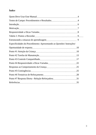 Índice
Quem Deve Usar Este Manual 4
Testes de Campo: Procedimentos e Resultados 4
Introdução 6
Motivação 7
Responsividade a Dicas Variadas 8
Tabela 1: Pontos a Recordar 9
Estruturando a situacao de aprendizagem 9
Especificidades do Procedimento: Apresentando as Questões/ Instruções/
Oportunidade de resposta 10
Ponto #1 Atenção da Criança 10
Ponto #2 Tarefas de Manutenção 13
Ponto #3 Controle Compartilhado 17
Ponto #4 Responsividade a Dicas Variadas 22
Respostas ao Comportamento da Criança 25
Ponto #5 Contingências 25
Ponto #6 Tentativas de Reforçamento 28
Ponto #7 Resposta Direta - Relação Reforçadora 31
Referências 35
3
 