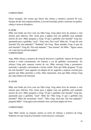 COMENTÁRIO
Nesse exemplo, nós vemos que Dawn não reforça a tentativa razoável de Lisa.
Incapaz de dar uma resposta perfeita, Lisa está frustrada, perde o interesse no quebra-
cabeça e torna-se disruptiva.
B: BOM
Mike está lendo um livro com seu filho Greg. Greg adora livro de animais e está
ansioso para olhá-los. Eles viram para a página com um golfinho azul nadando
através do arco. Mike pergunta a Greg “O que o golfinho está fazendo” Greg diz,
apontando para o golfinho, “azul”. “Está certo. Ele é azul” Mike diz. “O que ele está
fazendo? Ele está nadando?” “Nadando” diz Greg. “Bom trabalho, Greg. O que ele
está fazendo?” Greg diz “Ele está nadando.” “Isso mesmo” diz Mike. “Agora vamos
ver o que tem na próxima página”.
COMENTÁRIO
Aqui, Mike reforça a tentativa de Greg de descrever o golfinho. Apesar de Greg não
nomear o verbo corretamente, ele nomeou a cor do golfinho corretamente. Ao
reforçar Greg pela resposta correta de cor, Mike encoraja Greg a permanecer
motivado a aprender corretamente a forma verbal. Note que Mike pergunta “O que
ele está fazendo?” uma segunda vez (depois de ter sugerido a resposta correta) para
garantir que Mike aprendeu o verbo. Mais importante, note que Mike reforça Greg
por cada tentativa de interação.
B: RUIM
Mike está lendo um livro com seu filho Greg. Greg adora livro de animais e está
ansioso para olhá-los. Eles viram para a página com um golfinho azul nadando
através do arco. Mike pergunta a Greg “O que o golfinho está fazendo” Greg diz,
apontando para o golfinho, “azul”. Mike diz “Não Greg. O que o golfinho está
fazendo?” Mike diz novamente “Azul”. “Não, Greg. Azul não. Ele está nadando?”
pergunta Mike”. Greg agora está tentando virar a próxima página do livro.
COMENTÁRIO
Aqui Mike insiste na resposta correta ao invés de reforçar a tentativa de Greg.
Podemos ver que Greg fica frustrado e tenta encerrar a interação.
30
 
