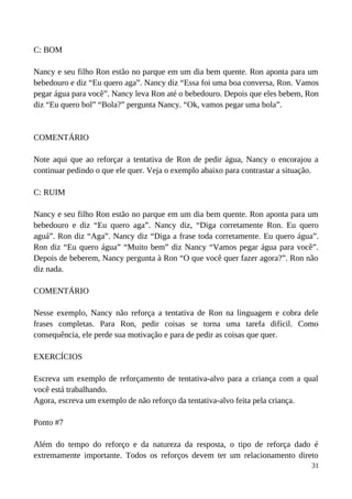 C: BOM
Nancy e seu filho Ron estão no parque em um dia bem quente. Ron aponta para um
bebedouro e diz “Eu quero aga”. Nancy diz “Essa foi uma boa conversa, Ron. Vamos
pegar água para você”. Nancy leva Ron até o bebedouro. Depois que eles bebem, Ron
diz “Eu quero bol” “Bola?” pergunta Nancy. “Ok, vamos pegar uma bola”.
COMENTÁRIO
Note aqui que ao reforçar a tentativa de Ron de pedir água, Nancy o encorajou a
continuar pedindo o que ele quer. Veja o exemplo abaixo para contrastar a situação.
C: RUIM
Nancy e seu filho Ron estão no parque em um dia bem quente. Ron aponta para um
bebedouro e diz “Eu quero aga”. Nancy diz, “Diga corretamente Ron. Eu quero
aguá”. Ron diz “Aga”. Nancy diz “Diga a frase toda corretamente. Eu quero água”.
Ron diz “Eu quero água” “Muito bem” diz Nancy “Vamos pegar água para você”.
Depois de beberem, Nancy pergunta à Ron “O que você quer fazer agora?”. Ron não
diz nada.
COMENTÁRIO
Nesse exemplo, Nancy não reforça a tentativa de Ron na linguagem e cobra dele
frases completas. Para Ron, pedir coisas se torna uma tarefa difícil. Como
consequência, ele perde sua motivação e para de pedir as coisas que quer.
EXERCÍCIOS
Escreva um exemplo de reforçamento de tentativa-alvo para a criança com a qual
você está trabalhando.
Agora, escreva um exemplo de não reforço da tentativa-alvo feita pela criança.
Ponto #7
Além do tempo do reforço e da natureza da resposta, o tipo de reforça dado é
extremamente importante. Todos os reforços devem ter um relacionamento direto
31
 