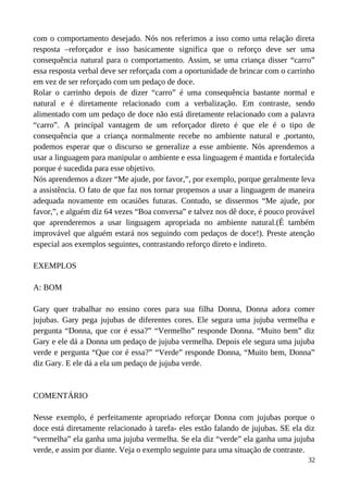 com o comportamento desejado. Nós nos referimos a isso como uma relação direta
resposta –reforçador e isso basicamente significa que o reforço deve ser uma
consequência natural para o comportamento. Assim, se uma criança disser “carro”
essa resposta verbal deve ser reforçada com a oportunidade de brincar com o carrinho
em vez de ser reforçado com um pedaço de doce.
Rolar o carrinho depois de dizer “carro” é uma consequência bastante normal e
natural e é diretamente relacionado com a verbalização. Em contraste, sendo
alimentado com um pedaço de doce não está diretamente relacionado com a palavra
“carro”. A principal vantagem de um reforçador direto é que ele é o tipo de
consequência que a criança normalmente recebe no ambiente natural e ,portanto,
podemos esperar que o discurso se generalize a esse ambiente. Nós aprendemos a
usar a linguagem para manipular o ambiente e essa linguagem é mantida e fortalecida
porque é sucedida para esse objetivo.
Nós aprendemos a dizer “Me ajude, por favor,”, por exemplo, porque geralmente leva
a assistência. O fato de que faz nos tornar propensos a usar a linguagem de maneira
adequada novamente em ocasiões futuras. Contudo, se dissermos “Me ajude, por
favor,”, e alguém diz 64 vezes “Boa conversa” e talvez nos dê doce, é pouco provável
que aprenderemos a usar linguagem apropriada no ambiente natural.(É também
improvável que alguém estará nos seguindo com pedaços de doce!). Preste atenção
especial aos exemplos seguintes, contrastando reforço direto e indireto.
EXEMPLOS
A: BOM
Gary quer trabalhar no ensino cores para sua filha Donna, Donna adora comer
jujubas. Gary pega jujubas de diferentes cores. Ele segura uma jujuba vermelha e
pergunta “Donna, que cor é essa?” “Vermelho” responde Donna. “Muito bem” diz
Gary e ele dá a Donna um pedaço de jujuba vermelha. Depois ele segura uma jujuba
verde e pergunta “Que cor é essa?” “Verde” responde Donna, “Muito bem, Donna”
diz Gary. E ele dá a ela um pedaço de jujuba verde.
COMENTÁRIO
Nesse exemplo, é perfeitamente apropriado reforçar Donna com jujubas porque o
doce está diretamente relacionado à tarefa- eles estão falando de jujubas. SE ela diz
“vermelha” ela ganha uma jujuba vermelha. Se ela diz “verde” ela ganha uma jujuba
verde, e assim por diante. Veja o exemplo seguinte para uma situação de contraste.
32
 