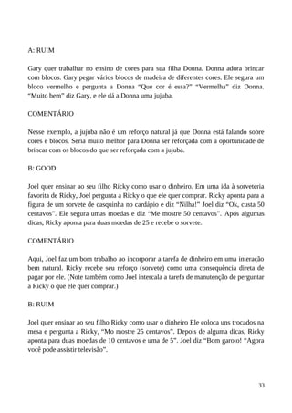 A: RUIM
Gary quer trabalhar no ensino de cores para sua filha Donna. Donna adora brincar
com blocos. Gary pegar vários blocos de madeira de diferentes cores. Ele segura um
bloco vermelho e pergunta a Donna “Que cor é essa?” “Vermelha” diz Donna.
“Muito bem” diz Gary, e ele dá a Donna uma jujuba.
COMENTÁRIO
Nesse exemplo, a jujuba não é um reforço natural já que Donna está falando sobre
cores e blocos. Seria muito melhor para Donna ser reforçada com a oportunidade de
brincar com os blocos do que ser reforçada com a jujuba.
B: GOOD
Joel quer ensinar ao seu filho Ricky como usar o dinheiro. Em uma ida à sorveteria
favorita de Ricky, Joel pergunta a Ricky o que ele quer comprar. Ricky aponta para a
figura de um sorvete de casquinha no cardápio e diz “Nilha!” Joel diz “Ok, custa 50
centavos”. Ele segura umas moedas e diz “Me mostre 50 centavos”. Após algumas
dicas, Ricky aponta para duas moedas de 25 e recebe o sorvete.
COMENTÁRIO
Aqui, Joel faz um bom trabalho ao incorporar a tarefa de dinheiro em uma interação
bem natural. Ricky recebe seu reforço (sorvete) como uma consequência direta de
pagar por ele. (Note também como Joel intercala a tarefa de manutenção de perguntar
a Ricky o que ele quer comprar.)
B: RUIM
Joel quer ensinar ao seu filho Ricky como usar o dinheiro Ele coloca uns trocados na
mesa e pergunta a Ricky, “Mo mostre 25 centavos”. Depois de alguma dicas, Ricky
aponta para duas moedas de 10 centavos e uma de 5”. Joel diz “Bom garoto! “Agora
você pode assistir televisão”.
33
 
