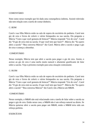 COMENTÁRIO
Note como nesse exemplo que foi dada uma consequência indireta. Assistir televisão
não tem relação com a tarefa de contar dinheiro.
C: BOM
Carol e sua filha Márcia estão na sala de espera do escritório do pediatra. Carol tem
giz de cera e livros de colorir e vários brinquedos na sua sacola. Ela pergunta a
Márcia “Com o que você gostaria de brincar?” Márcia responde “Giz de cera”. Carol
diz “O giz de cera está na sacola. O que você tem que fazer?”. Márcia diz “Eu quero
abrir a sacola” “Boa conversa Márcia!” diz Carol. Márcia abre a sacola e pega o giz
de cera e começa a desenhar.
COMENTÁRIO
Nesse exemplo, Márcia tem que abrir a sacola para pegar o giz de cera. Assim, o
acesso ao giz de cera é uma tarefa muito natural e altamente gratificante de falar
sobre a sacola. Veja o próximo exemplo para uma situação contrastante.
C: RUIM
Carol e sua filha Márcia estão na sala de espera do escritório do pediatra. Carol tem
giz de cera e livros de colorir e vários brinquedos na sua sacola. Ela pergunta a
Márcia “Com o que você gostaria de brincar?” Márcia responde “Giz de cera”. Carol
diz “O giz de cera está na sacola. O que você tem que fazer?”. Márcia diz “Eu quero
abrir a sacola” “Boa conversa Márcia!” diz Carol e dá a Márcia um M&M.
COMENTÁRIO
Nesse exemplo, o M&M não está relacionado com a tarefa de falar sobre a sacola ou
pegar o giz de cera. Então nesse caso, o M&M não é um reforço natural ou direto. Se
Márcia quisesse abrir a sacola para pegar um M&M, então o M&M teria sido um
reforço perfeito.
EXERCÍCIOS
34
 
