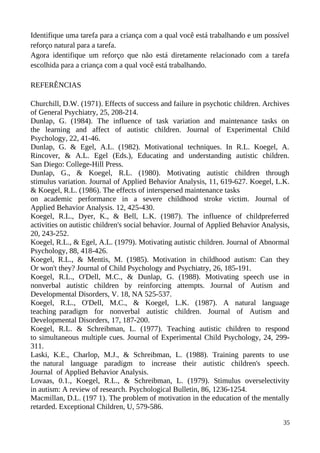 Identifique uma tarefa para a criança com a qual você está trabalhando e um possível
reforço natural para a tarefa.
Agora identifique um reforço que não está diretamente relacionado com a tarefa
escolhida para a criança com a qual você está trabalhando.
REFERÊNCIAS
Churchill, D.W. (1971). Effects of success and failure in psychotic children. Archives
of General Psychiatry, 25, 208-214.
Dunlap, G. (1984). The influence of task variation and maintenance tasks on
the learning and affect of autistic children. Journal of Experimental Child
Psychology, 22, 41-46.
Dunlap, G. & Egel, A.L. (1982). Motivational techniques. In R.L. Koegel, A.
Rincover, & A.L. Egel (Eds.), Educating and understanding autistic children.
San Diego: College-Hill Press.
Dunlap, G., & Koegel, R.L. (1980). Motivating autistic children through
stimulus variation. Journal of Applied Behavior Analysis, 11, 619-627. Koegel, L.K.
& Koegel, R.L. (1986). The effects of interspersed maintenance tasks
on academic performance in a severe childhood stroke victim. Journal of
Applied Behavior Analysis. 12, 425-430.
Koegel, R.L., Dyer, K., & Bell, L.K. (1987). The influence of childpreferred
activities on autistic children's social behavior. Journal of Applied Behavior Analysis,
20, 243-252.
Koegel, R.L., & Egel, A.L. (1979). Motivating autistic children. Journal of Abnormal
Psychology, 88, 418-426.
Koegel, R.L., & Mentis, M. (1985). Motivation in childhood autism: Can they
Or won't they? Journal of Child Psychology and Psychiatry, 26, 185-191.
Koegel, R.L., O'Dell, M.C., & Dunlap, G. (1988). Motivating speech use in
nonverbal autistic children by reinforcing attempts. Journal of Autism and
Developmental Disorders, V. 18, NA 525-537.
Koegel, R.L., O'Dell, M.C., & Koegel, L.K. (1987). A natural language
teaching paradigm for nonverbal autistic children. Journal of Autism and
Developmental Disorders, 17, 187-200.
Koegel, R.L. & Schreibman, L. (1977). Teaching autistic children to respond
to simultaneous multiple cues. Journal of Experimental Child Psychology, 24, 299-
311.
Laski, K.E., Charlop, M.J., & Schreibman, L. (1988). Training parents to use
the natural language paradigm to increase their autistic children's speech.
Journal of Applied Behavior Analysis.
Lovaas, 0.1., Koegel, R.L., & Schreibman, L. (1979). Stimulus overselectivity
in autism: A review of research. Psychological Bulletin, 86, 1236-1254.
Macmillan, D.L. (197 1). The problem of motivation in the education of the mentally
retarded. Exceptional Children, U, 579-586.
35
 