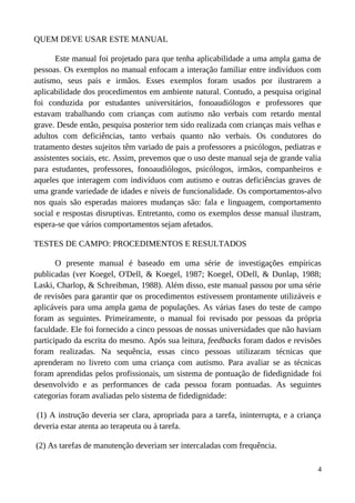QUEM DEVE USAR ESTE MANUAL
Este manual foi projetado para que tenha aplicabilidade a uma ampla gama de
pessoas. Os exemplos no manual enfocam a interação familiar entre indivíduos com
autismo, seus pais e irmãos. Esses exemplos foram usados por ilustrarem a
aplicabilidade dos procedimentos em ambiente natural. Contudo, a pesquisa original
foi conduzida por estudantes universitários, fonoaudiólogos e professores que
estavam trabalhando com crianças com autismo não verbais com retardo mental
grave. Desde então, pesquisa posterior tem sido realizada com crianças mais velhas e
adultos com deficiências, tanto verbais quanto não verbais. Os condutores do
tratamento destes sujeitos têm variado de pais a professores a psicólogos, pediatras e
assistentes sociais, etc. Assim, prevemos que o uso deste manual seja de grande valia
para estudantes, professores, fonoaudiólogos, psicólogos, irmãos, companheiros e
aqueles que interagem com indivíduos com autismo e outras deficiências graves de
uma grande variedade de idades e níveis de funcionalidade. Os comportamentos-alvo
nos quais são esperadas maiores mudanças são: fala e linguagem, comportamento
social e respostas disruptivas. Entretanto, como os exemplos desse manual ilustram,
espera-se que vários comportamentos sejam afetados.
TESTES DE CAMPO: PROCEDIMENTOS E RESULTADOS
O presente manual é baseado em uma série de investigações empíricas
publicadas (ver Koegel, O'Dell, & Koegel, 1987; Koegel, ODell, & Dunlap, 1988;
Laski, Charlop, & Schreibman, 1988). Além disso, este manual passou por uma série
de revisões para garantir que os procedimentos estivessem prontamente utilizáveis e
aplicáveis para uma ampla gama de populações. As várias fases do teste de campo
foram as seguintes. Primeiramente, o manual foi revisado por pessoas da própria
faculdade. Ele foi fornecido a cinco pessoas de nossas universidades que não haviam
participado da escrita do mesmo. Após sua leitura, feedbacks foram dados e revisões
foram realizadas. Na sequência, essas cinco pessoas utilizaram técnicas que
aprenderam no livreto com uma criança com autismo. Para avaliar se as técnicas
foram aprendidas pelos profissionais, um sistema de pontuação de fidedignidade foi
desenvolvido e as performances de cada pessoa foram pontuadas. As seguintes
categorias foram avaliadas pelo sistema de fidedignidade:
(1) A instrução deveria ser clara, apropriada para a tarefa, ininterrupta, e a criança
deveria estar atenta ao terapeuta ou à tarefa.
(2) As tarefas de manutenção deveriam ser intercaladas com frequência.
4
 