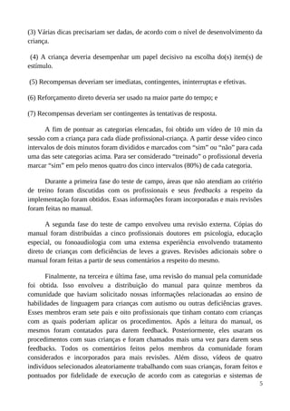 (3) Várias dicas precisariam ser dadas, de acordo com o nível de desenvolvimento da
criança.
(4) A criança deveria desempenhar um papel decisivo na escolha do(s) item(s) de
estímulo.
(5) Recompensas deveriam ser imediatas, contingentes, ininterruptas e efetivas.
(6) Reforçamento direto deveria ser usado na maior parte do tempo; e
(7) Recompensas deveriam ser contingentes às tentativas de resposta.
A fim de pontuar as categorias elencadas, foi obtido um vídeo de 10 min da
sessão com a criança para cada díade profissional-criança. A partir desse vídeo cinco
intervalos de dois minutos foram divididos e marcados com “sim” ou “não” para cada
uma das sete categorias acima. Para ser considerado “treinado” o profissional deveria
marcar “sim” em pelo menos quatro dos cinco intervalos (80%) de cada categoria.
Durante a primeira fase do teste de campo, áreas que não atendiam ao critério
de treino foram discutidas com os profissionais e seus feedbacks a respeito da
implementação foram obtidos. Essas informações foram incorporadas e mais revisões
foram feitas no manual.
A segunda fase do teste de campo envolveu uma revisão externa. Cópias do
manual foram distribuídas a cinco profissionais doutores em psicologia, educação
especial, ou fonoaudiologia com uma extensa experiência envolvendo tratamento
direto de crianças com deficiências de leves a graves. Revisões adicionais sobre o
manual foram feitas a partir de seus comentários a respeito do mesmo.
Finalmente, na terceira e última fase, uma revisão do manual pela comunidade
foi obtida. Isso envolveu a distribuição do manual para quinze membros da
comunidade que haviam solicitado nossas informações relacionadas ao ensino de
habilidades de linguagem para crianças com autismo ou outras deficiências graves.
Esses membros eram sete pais e oito profissionais que tinham contato com crianças
com as quais poderiam aplicar os procedimentos. Após a leitura do manual, os
mesmos foram contatados para darem feedback. Posteriormente, eles usaram os
procedimentos com suas crianças e foram chamados mais uma vez para darem seus
feedbacks. Todos os comentários feitos pelos membros da comunidade foram
considerados e incorporados para mais revisões. Além disso, vídeos de quatro
indivíduos selecionados aleatoriamente trabalhando com suas crianças, foram feitos e
pontuados por fidelidade de execução de acordo com as categorias e sistemas de
5
 