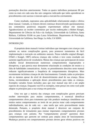 pontuações descritos anteriormente. Todos os quatro indivíduos pontuaram 80 por
cento ou mais em cada uma das sete categorias indicando que todos aprenderam os
procedimentos com sucesso e estavam aptos a executá-los corretamente.
Como resultado, esperamos uma aplicabilidade relativamente ampla e efetiva
deste manual. Contudo, os leitores devem continuar desenvolvendo questionamentos
(ou comentários positivos) enquanto experimentam utilizar este manual.
Agradeceríamos ao receber comentários por escrito endereçados a Robert Koegel,
Departamento de Ciências da Fala e da Audição, Universidade da Califórnia, Santa
Bárbara, Califórnia 93106 ou para Laura Schreibman, Departmento de Psicologia,
Universidade da Califórnia, San Diego, La Jolla, CA 92093.
INTRODUÇÃO
O propósito deste manual é treinar indivíduos que interagem com crianças com
autismo ou outras complicações graves, para promover tratamentos de fácil
implementação e execução em ambientes naturais. Nosso trabalho original (Koegel,
O'Dell e Koegel, 1987) enfocou crianças não verbais e teve como resultado um
aumento significativos de vocabulário. Muitas das crianças que participaram do nosso
trabalho inicial demonstravam numerosos comportamentos inapropriados e
disruptivos, o que parecia estar diretamente relacionado às condições de ensino e a
falta de habilidades comunicativas. Assim, os procedimentos descritos neste manual
reduzem significativamente a frequência de comportamentos disruptivos. Mais
recentemente incluímos crianças de alto funcionamento. Contudo, todos os princípios
são os mesmos apesar do nível de desenvolvimento atual de sua criança. Dessa
forma, recomendamos a aplicação desses procedimentos para todas as crianças.
Exemplos variados foram incluídos para que esse manual seja útil a um amplo
espectro de crianças. Enquanto você lê os exemplos, tente pensar em como você pode
adaptar os princípios para a sua criança em particular.
Uma vez que a maioria das crianças com complicações graves precisam
receber intervenções para muitos comportamentos, é essencial identificar
comportamentos alvos para tratamento que irão produzir mudanças simultâneas em
muitos outros comportamentos ao invés de ser preciso tratar cada comportamento
individualmente, um de cada vez - uma tarefa que seria provavelmente muito
demorada. Portanto, o propósito deste manual é descrever um conjunto de
procedimentos de treinamento para ensinar importantes comportamentos pivotais
para crianças com autismo. Por “comportamento pivotal” queremos dizer
comportamentos que parecem ser centrais para amplas áreas de funcionamento.
Mudanças positivas em comportamentos pivotais devem gerar efeitos positivos em
6
 
