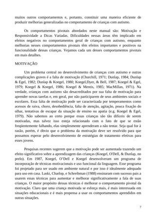 muitos outros comportamentos e, portanto, constituir uma maneira eficiente de
produzir melhorias generalizadas no comportamento de crianças com autismo.
Os comportamentos pivotais abordados neste manual são: Motivação e
Responsividade a Dicas Variadas. Dificuldades nessas áreas têm implicado em
efeitos negativos no comportamentos geral de crianças com autismo, enquanto
melhorias nesses comportamentos pivotais têm efeitos importantes e positivos na
funcionalidade dessas crianças. Vejamos cada um desses comportamentos pivotais
em mais detalhes.
MOTIVAÇÃO
Um problema central no desenvolvimento de crianças com autismo e outras
complicações graves é a falta de motivação (Churchill, 1971; Dunlap, 1984; Dunlap
& Egel, 1982; Dunlap & Koegel, 1980; Koegel,Dyer, & Bell, 1987; Koegel & Egel,
1979; Koegel & Koegel, 1986; Koegel & Mentis, 1985; MacMillan, 1971). Na
verdade, crianças com autismo são desacreditados por sua falta de motivação para
aprender novas tarefas e, em geral, por não participarem de seus ambientes sociais e
escolares. Essa falta de motivação pode ser caracterizada por temperamentos como
acessos de raiva, choro, desobediência, falta de atenção, agitação, pouca fixação do
olhar, tentativas de escapar da situação de ensino ou apatia (e.g. Koegel & Egel,
1979). Não sabemos ao certo porque essas crianças são tão difíceis de serem
motivadas, mas talvez isso esteja relacionado com o fato de que se estão
freqüentemente falhando, elas simplesmente aprenderam a não tentar. Seja qual for à
razão, porém, é óbvio que o problema da motivação deve ser resolvido para que
possamos esperar pelo desenvolvimento de estratégias de tratamento efetivas para
esses jovens.
Pesquisas recentes sugerem que a motivação pode ser aumentada trazendo um
efeito significativo sobre a aprendizagem das crianças (Koegel, O'Dell, & Dunlap, no
prelo). Em 1987, Koegel, O’Dell e Koegel desenvolveram um programa de
incorporação de técnicas motivacionais e uso funcional da linguagem. Esse programa
foi projetado para ser usado em ambiente natural e por isso é idealmente adequado
para uso em casa. Laski, Charlop, e Schreibman (1988) ensinaram com sucesso pais a
usarem essas técnicas para aumentar e melhorar significativamente a fala de suas
crianças. O maior propósito dessas técnicas é melhorar o comportamento pivotal da
motivação. Claro que uma criança motivada se esforça mais, é mais interessada em
situações educacionais e é mais propensa a usar os comportamentos aprendidos em
outras situações.
7
 