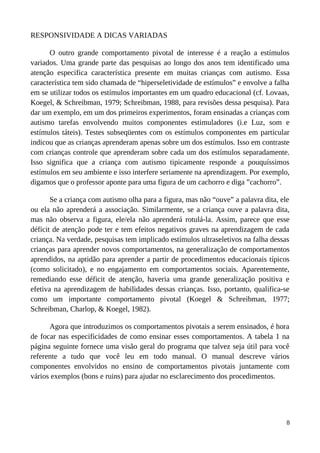 RESPONSIVIDADE A DICAS VARIADAS
O outro grande comportamento pivotal de interesse é a reação a estímulos
variados. Uma grande parte das pesquisas ao longo dos anos tem identificado uma
atenção especifica característica presente em muitas crianças com autismo. Essa
característica tem sido chamada de “hiperseletividade de estímulos” e envolve a falha
em se utilizar todos os estímulos importantes em um quadro educacional (cf. Lovaas,
Koegel, & Schreibman, 1979; Schreibman, 1988, para revisões dessa pesquisa). Para
dar um exemplo, em um dos primeiros experimentos, foram ensinadas a crianças com
autismo tarefas envolvendo muitos componentes estimuladores (i.e Luz, som e
estímulos táteis). Testes subseqüentes com os estímulos componentes em particular
indicou que as crianças aprenderam apenas sobre um dos estímulos. Isso em contraste
com crianças controle que aprenderam sobre cada um dos estímulos separadamente.
Isso significa que a criança com autismo tipicamente responde a pouquíssimos
estímulos em seu ambiente e isso interfere seriamente na aprendizagem. Por exemplo,
digamos que o professor aponte para uma figura de um cachorro e diga ”cachorro”.
Se a criança com autismo olha para a figura, mas não “ouve” a palavra dita, ele
ou ela não aprenderá a associação. Similarmente, se a criança ouve a palavra dita,
mas não observa a figura, ele/ela não aprenderá rotulá-la. Assim, parece que esse
déficit de atenção pode ter e tem efeitos negativos graves na aprendizagem de cada
criança. Na verdade, pesquisas tem implicado estímulos ultraseletivos na falha dessas
crianças para aprender novos comportamentos, na generalização de comportamentos
aprendidos, na aptidão para aprender a partir de procedimentos educacionais típicos
(como solicitado), e no engajamento em comportamentos sociais. Aparentemente,
remediando esse déficit de atenção, haveria uma grande generalização positiva e
efetiva na aprendizagem de habilidades dessas crianças. Isso, portanto, qualifica-se
como um importante comportamento pivotal (Koegel & Schreibman, 1977;
Schreibman, Charlop, & Koegel, 1982).
Agora que introduzimos os comportamentos pivotais a serem ensinados, é hora
de focar nas especificidades de como ensinar esses comportamentos. A tabela 1 na
página seguinte fornece uma visão geral do programa que talvez seja útil para você
referente a tudo que você leu em todo manual. O manual descreve vários
componentes envolvidos no ensino de comportamentos pivotais juntamente com
vários exemplos (bons e ruins) para ajudar no esclarecimento dos procedimentos.
8
 