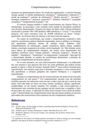 Comportamentos sinergísticos

alcançam um aprimoramento mútuo. No estudo das organizações, o conceito Sinergia
emerge quando se aborda planejamento estratégico,[02] planejamento corporativo,[19]
gestão da mudança,[05] sistemas de informação,[13] eficácia pessoal,[17] inovação,[11]
estratégia competitiva,[15] processos gerenciais,[14] dinâmica industrial,[08] concepção
sinergética,[09] comportamento de grupo,[12] etc.
         O conceito Sinergia também é usado extensivamente nas ciências físicas, na
antropologia, na psicologia e num conjunto muito grande de disciplinas científicas
com diversas denominações. Pesquisa em banco de dados sobre ciências biológicas
envolvendo o período 1991-1995 produziu 3400 referências a “synerg”.[22] Em recente
pesquisa, este autor encontrou mais de 20.000 referências ao termo “sinerg”,
aparecendo em diversas áreas de interesse e até como nome de empresa.
         No campo da sociobiologia, que estuda o comportamento cooperativo entre
espécies, encontramos espécies altamente organizadas, como as abelhas e as formigas,
que apresentam diferentes formas de sinergia social. Podemos citar:
compartilhamento de informações, caçada cooperativa, defesa mútua, cuidados
mútuos, construção cooperativa de ninhos, termo-regulação,2 etc. Não obstante serem
casos típicos de comportamento sinérgico, são muitas vezes denominados nos
trabalhos científicos como “seleção parental”, “altruísmo recíproco”, “divisão do
trabalho”, “emergência”, “mutualismo” ou simplesmente “cooperação”. Seja qual for
a denominação adotada, os estudos da sociobiologia demonstram a presença de
sinergia no comportamento de diversas espécies.
         Só os seres humanos, em seus relacionamentos interpessoais e na elaboração
dos seus projetos é que parecem não levar em conta problemas que podem ocorrer
quando se ignora o efeito da sinergia. Segundo Fuller,[09] nessa cultura orientada para
especialização, nós estamos cegos para o princípio sinergístico e como conseqüência
não percebemos a extinção galopante das espécies biológicas e a exagerada
especialização.
         Sinergia é o comportamento de um sistema total que não pode ser previsto pelo
comportamento de suas partes.[04] Um comportamento coerente com um princípio
científico presente em numerosos casos em que o todo é mais do que a soma de suas
partes. Este todo pode ser maior em força, coesão, resistência, atração, significado,
complexidade, ou até mesmo tamanho. Por exemplo, a liga cromo-níquel-aço é
imensamente mais resistente do que qualquer um dos metais que a compõem, e mais
do que todos eles juntos. A aplicação do efeito desta sinergia evita a fusão da turbina
a jato,[09] demonstrando um comportamento desta liga que jamais poderia ser previsto
pela análise das características físico-químicas de seus componentes metálicos.

Referências
Livros
[01] ALLEE, Verna. The Knowledge Evolution: expanding organizational intelligence. Newton, MA.:
     Butterworth-Heinemann, 1997.
[02] ANSOFF, Igor H. Strategic Management. London: Macmillan Press Ltd., 1979.
[03] BENNETT, William J. O Livro das Virtudes: Uma Antologia. Rio de Janeiro: Editora Nova
     Fronteira, 1993.
2
  As operárias de uma espécie de formiga guerreira encontrada na América Central, em uma estratégia
adaptativa, são capazes de manter a temperatura interna do ninho variando em ±1oC. [06]
                                                    14
 