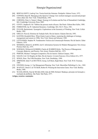 Sinergia Organizacional

[04] BERTALANFFY, Ludwig Von. Teoria Geral dos Sistemas. Petrópolis: Editora Vozes, 1975.
[05] CONNER, Daryl R. Managing at the Speed of Change: how resilient managers succeed and prosper
      where others fail. New York: Villard Books, 1993.
[06] CORNING, Peter A. Nature’s Magic: Synergy in Evolution and the Fate of Humankind. Cambridge,
      MA: Cambridge University Press, 2003.
[07] COVEY, Stephen R. Os 7 hábitos das pessoas muito eficazes. São Paulo: Editora Best Seller, 1989.
[08] FORRESTER, Jay W. Industrial Dynamics. Cambridge, MA: M.I.T. Press, 1961.
[09] FULLER, Buckminster. Synergetics: Explorations in the Geometry of Thinking. New York: Collier
      Books, 1982.
[10] GRILLO, Nícia Q. Histórias da Tradição Sufis. Rio de Janeiro: Edições Dervish, 1993.
[11] KANTER, Rosabeth Moss. When Giants Learn to Dance: mastering the challenges of strategy,
      management and careers in 1990s. New York: Simon and Schuster, 1989.
[12] LITTLEJOHN, Stephen W. Fundamentos Teóricos da Comunicação Humana. Rio de Janeiro: Zahar
      Editores, 1978.
[13] MURDICK, Robert G. & ROSS, Joel E. Information Systems for Modern Management. New Jersey:
      Prentice-Hall, Inc, 1975.
[14] NEWMAN, William & SUMMER, Charles & WARREN Kirby. The Process of Management.
      Concepts, Behavior, and Practice. New Jersey: Prentice-Hall Inc., 1972.
[15] PORTER, Michael. Vantagem Competitiva. Rio de Janeiro: Editora Campus, 1985.
[16] SAGAN, Carl. Os Dragões do Éden. Rio de Janeiro: Livraria Francisco Alves Editora S/A, 1977.
[17] SENGE, Peter. The Fifth Discipline. New York: Doubleday, 1990.
[18] SPRINGER, Sally P. & DEUTSCH, Georg. Left Brain, Right Brain. New York: W.H. Freeman,
      1989.
[19] STEINER, George, A. Top Management Planning. New York: Macmillan Publishing Co. Inc., 1969.
[20] WAITLEY, Denis E. & TUCKER, Robert B. Winning the Innovation Game. New York: Berkley
      Books, 1986.
[21] WATZLAWICK, Paul & WEAKLAND, John & FISH, Richard. Mudança: princípio de formação e
      resolução de problema. São Paulo: São Paulo, 1977.
Artigos, recortes e anotações




                                                 15
 