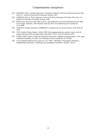 Comportamentos sinergísticos

[22] CORNING, Peter A. Holistic Darwinism “Synergistic Selection” and the Evolutionary Process. Palo
     Alto, CA: Journal of Social and Evolutionary Systems, 1997.
[23] CORNING, Peter A. The Co-Operative Gene on the Role of Synergy in Evolution. Palo Alto, CA:
     Institute for the Study of Complex Systems, 1996.
[24] PECK, Scott. The story of the rabbi´s gift. In:. Storytelling The Art Form Of Painting Pictures With
     Your Tongue. Patterson, 1999. Michael. Granville, MA: www.hollowtop.com/ acessado em
     10-12-2004
[25] VASSALO, Cláudia. Decolou! A EMBRAER é a Empresa do ano. Revista Exame. 30 de Junho de
     1999.
[26] VEJA. Quebra-Cabeça Gigante. Airbus A380. Uma megaoperação para montar o maior avião do
     mundo com peças feitas em quatro países. São Paulo: VEJA, 12 de novembro de 2003.
[27] VIEIRA, Padre Antônio. Sermão do Santíssimo Sacramento. Pregado em Santa Engrácia. 1662, apud
     Anthropos Consulting. A União. www.anthropos.com.br acessado em 10-12-2004.
[28] www.saniblakas.faithweb.com/ acesso em 12/11/2001. ‘Saniblakas’? Synergism? Attempts at
     Enlightening Clarifications. SanibLakas ng TaongBayan Foundation. Aurelio C. Reyes.




                                                   16
 