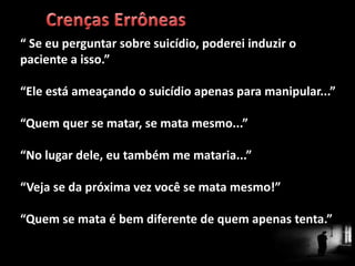 “ Se eu perguntar sobre suicídio, poderei induzir o
paciente a isso.”
“Ele está ameaçando o suicídio apenas para manipular...”
“Quem quer se matar, se mata mesmo...”
“No lugar dele, eu também me mataria...”
“Veja se da próxima vez você se mata mesmo!”
“Quem se mata é bem diferente de quem apenas tenta.”
 